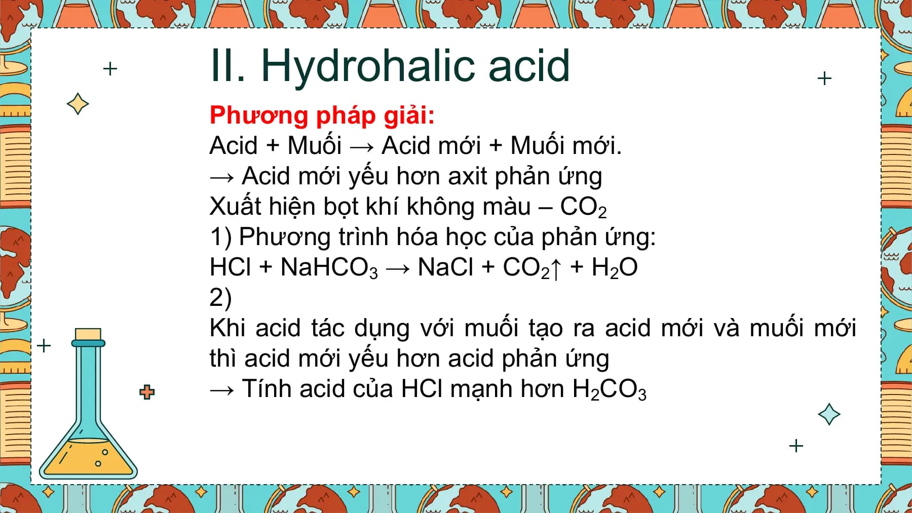II. Hydrohalic acid
Phương pháp giải:
Acid + Muối → Acid mới + Muối mới.
→ Acid mới yếu hơn axit phản ứng
Xuất hiện bọt khí không màu – CO2
1) Phương trình hóa học của phản ứng:
HCl + NaHCO3 → NaCl + CO2↑ + H2O
2)
Khi acid tác dụng với muối tạo ra acid mới và muối mới
thì acid mới yếu hơn acid phản ứng
→ Tính acid của HCl mạnh hơn H2CO3