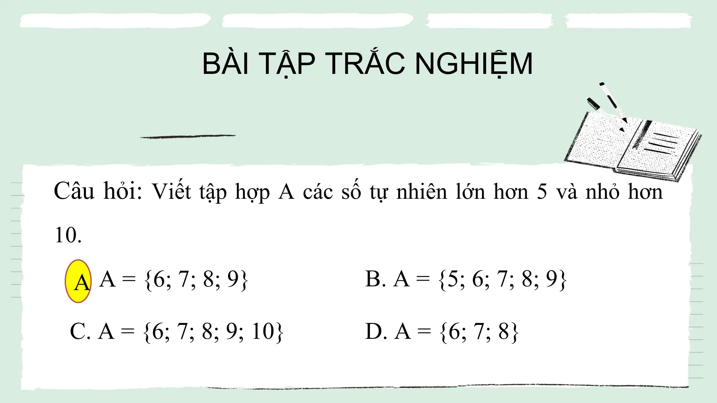 BÀI TẬP TRẮC NGHIỆM
Câu hỏi: Viết tập hợp A các số tự nhiên lớn hơn 5 và nhỏ hơn
10.
A.
A A = {6; 7; 8; 9} B. A = {5; 6; 7; 8; 9}
C. A = {6; 7; 8; 9; 10} D. A = {6; 7; 8}