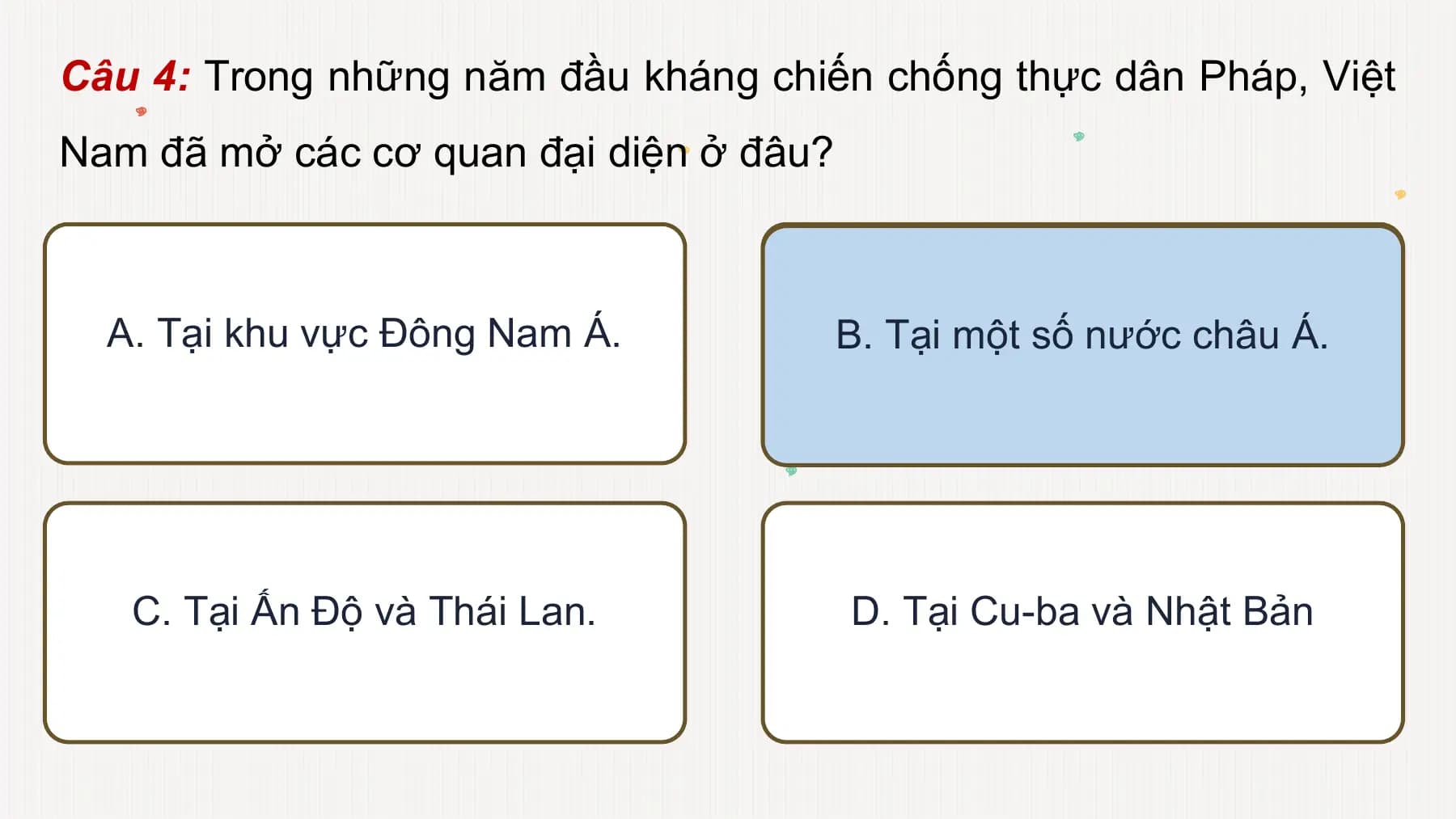 Câu 4: Trong những năm đầu kháng chiến chống thực dân Pháp, Việt
Nam đã mở các cơ quan đại diện ở đâu?
A. Tại khu vực Đông Nam Á. B. Tại một số nước châu Á.
C. Tại Ấn Độ và Thái Lan. D. Tại Cu-ba và Nhật Bản
