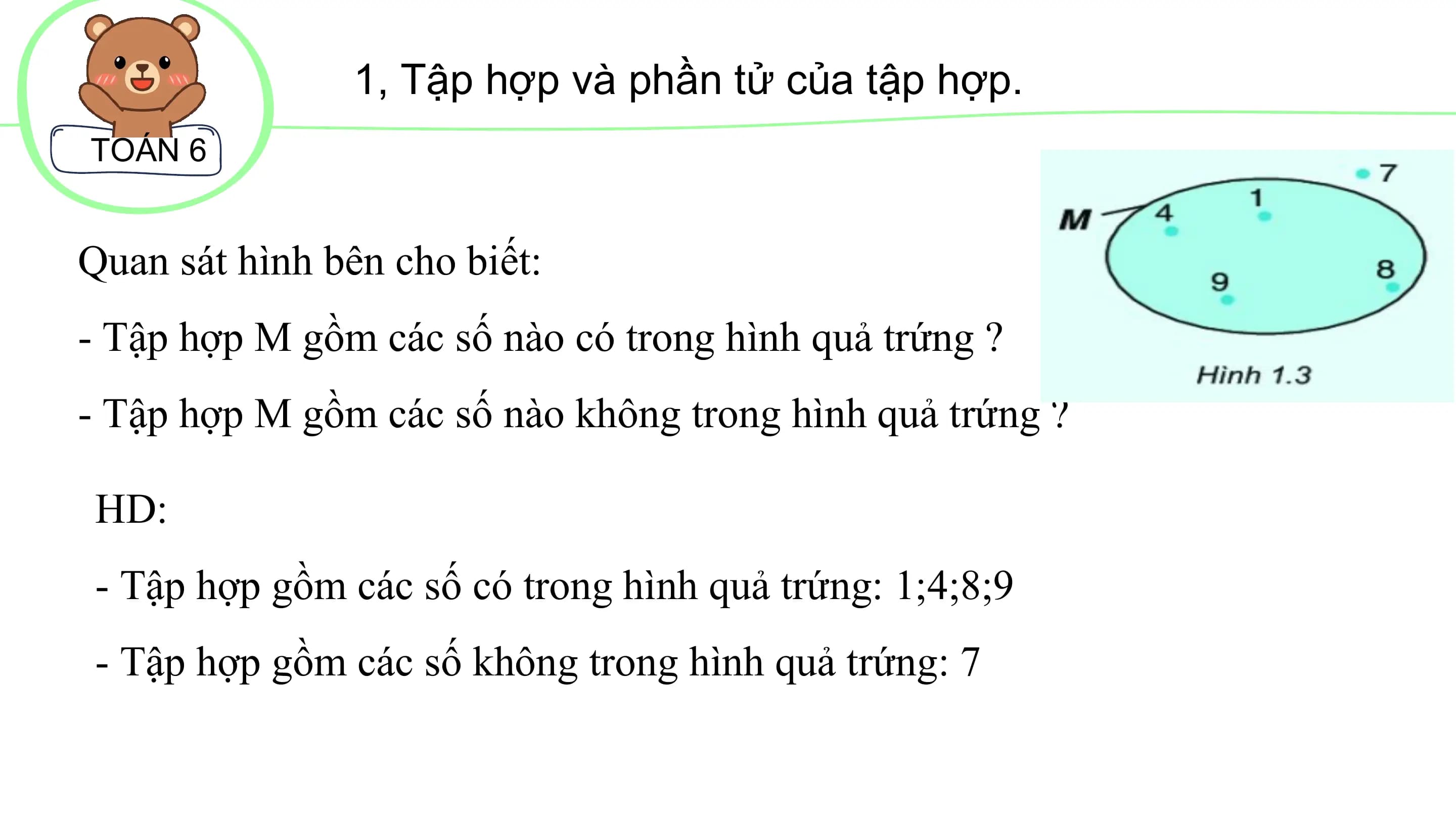 1, Tập hợp và phần tử của tập hợp.
TOÁN 6
Quan sát hình bên cho biết:
- Tập hợp M gồm các số nào có trong hình quả trứng ?
- Tập hợp M gồm các số nào không trong hình quả trứng ?
HD:
- Tập hợp gồm các số có trong hình quả trứng: 1;4;8;9
- Tập hợp gồm các số không trong hình quả trứng: 7