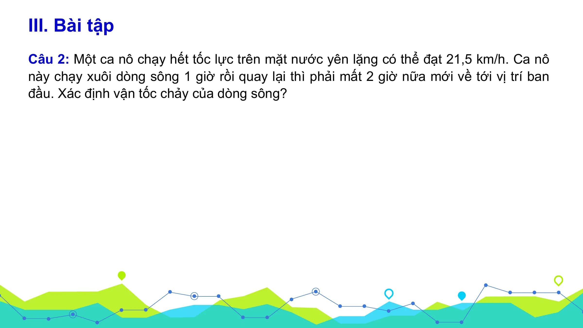 III. Bài tập
Câu 2: Một ca nô chạy hết tốc lực trên mặt nước yên lặng có thể đạt 21,5 km/h. Ca nô
này chạy xuôi dòng sông 1 giờ rồi quay lại thì phải mất 2 giờ nữa mới về tới vị trí ban
đầu. Xác định vận tốc chảy của dòng sông?