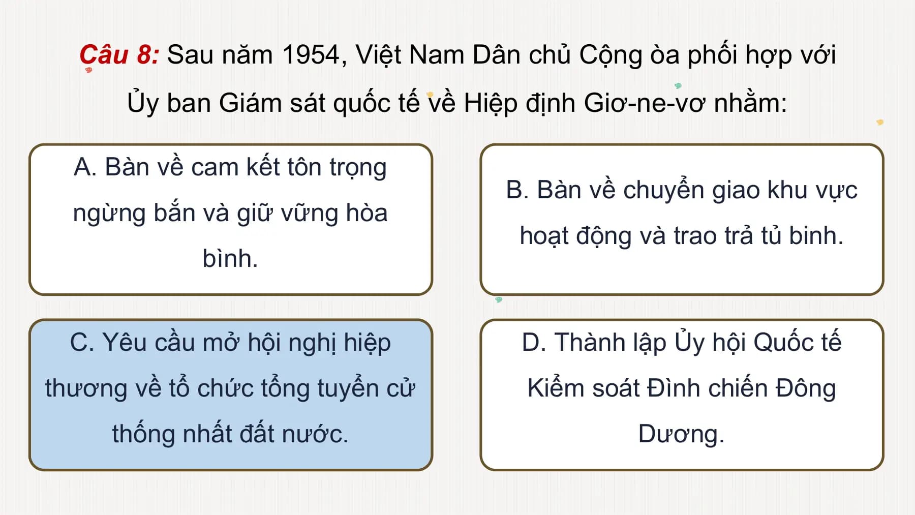Câu 8: Sau năm 1954, Việt Nam Dân chủ Cộng òa phối hợp với
Ủy ban Giám sát quốc tế về Hiệp định Giơ-ne-vơ nhằm:
A. Bàn về cam kết tôn trọng
B. Bàn về chuyển giao khu vực
ngừng bắn và giữ vững hòa
hoạt động và trao trả tủ binh.
bình.
C. Yêu cầu mở hội nghị hiệp D. Thành lập Ủy hội Quốc tế
thương về tổ chức tổng tuyển cử Kiểm soát Đình chiến Đông
thống nhất đất nước. Dương.