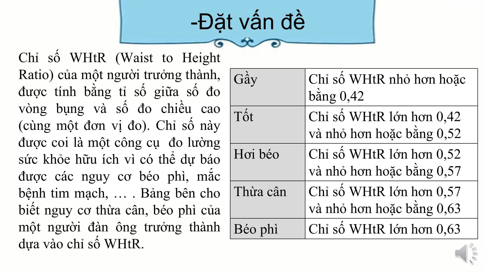 -Đặt vấn đề
Chỉ số WHtR (Waist to Height
Ratio) của một người trưởng thành, Gầy Chỉ số WHtR nhỏ hơn hoặc
được tính bằng tỉ số giữa số đo bằng 0,42
vòng bụng và số đo chiều cao
Tốt Chỉ số WHtR lớn hơn 0,42
(cùng một đơn vị đo). Chỉ số này
và nhỏ hơn hoặc bằng 0,52
được coi là một công cụ đo lường
sức khỏe hữu ích vì có thể dự báo Hơi béo Chỉ số WHtR lớn hơn 0,52
được các nguy cơ béo phì, mắc và nhỏ hơn hoặc bằng 0,57
bệnh tim mạch, … . Bảng bên cho Thừa cân Chỉ số WHtR lớn hơn 0,57
biết nguy cơ thừa cân, béo phì của và nhỏ hơn hoặc bằng 0,63
một người đàn ông trưởng thành Béo phì Chỉ số WHtR lớn hơn 0,63
dựa vào chỉ số WHtR.