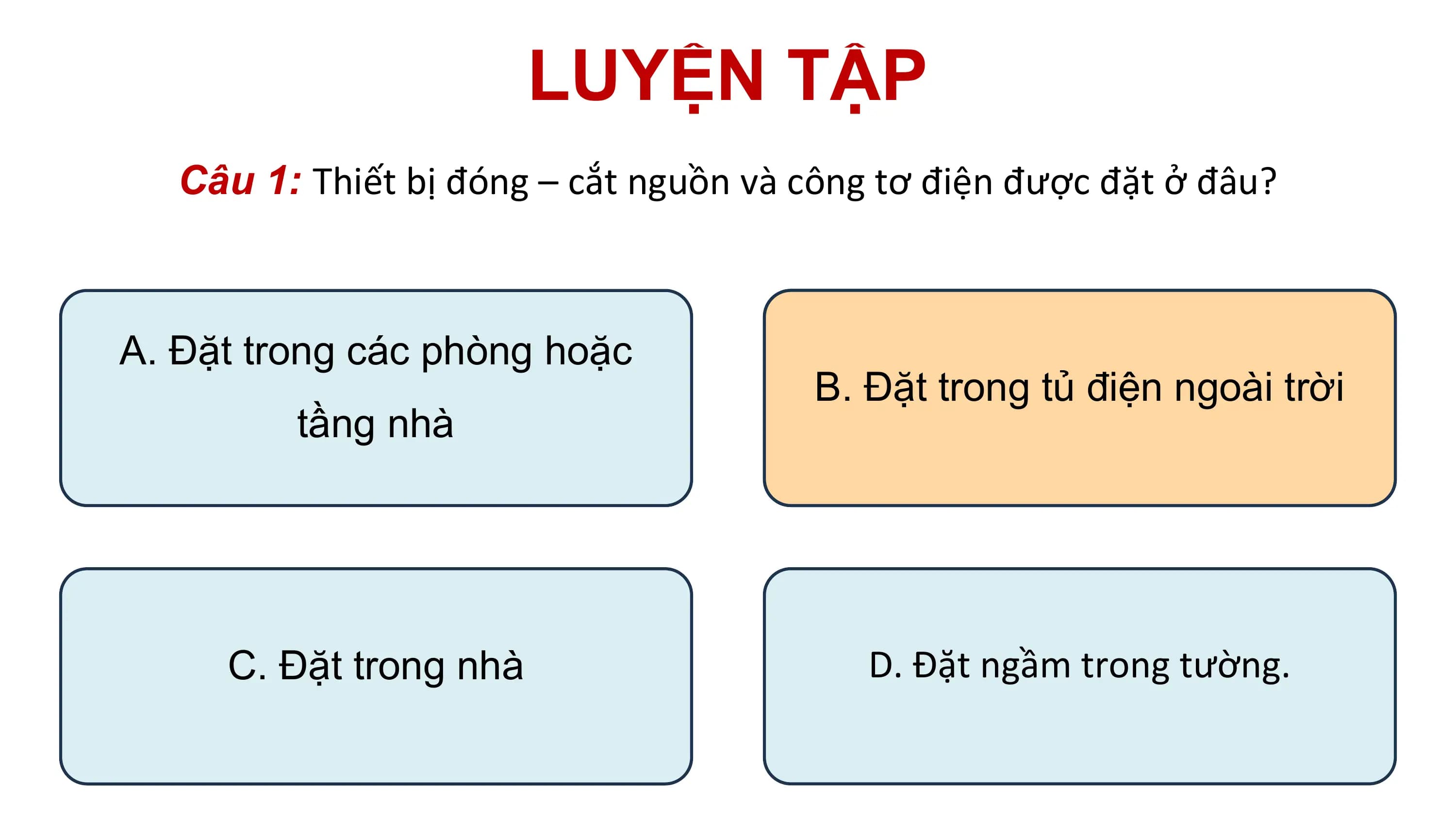 LUYỆN TẬP
Câu 1: Thiết bị đóng – cắt nguồn và công tơ điện được đặt ở đâu?
A. Đặt trong các phòng hoặc
B. Đặt trong tủ điện ngoài trời
tầng nhà
C. Đặt trong nhà D. Đặt ngầm trong tường.