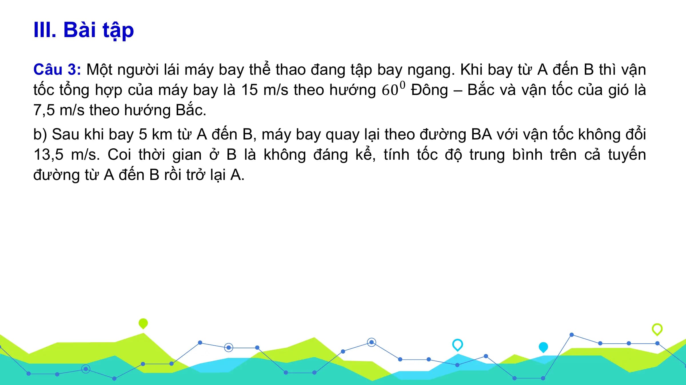 III. Bài tập
Câu 3: Một người lái máy bay thể thao đang tập bay ngang. Khi bay từ A đến B thì vận
tốc tổng hợp của máy bay là 15 m/s theo hướng 60 0 Đông – Bắc và vận tốc của gió là
7,5 m/s theo hướng Bắc.
b) Sau khi bay 5 km từ A đến B, máy bay quay lại theo đường BA với vận tốc không đổi
13,5 m/s. Coi thời gian ở B là không đáng kể, tính tốc độ trung bình trên cả tuyến
đường từ A đến B rồi trở lại A.