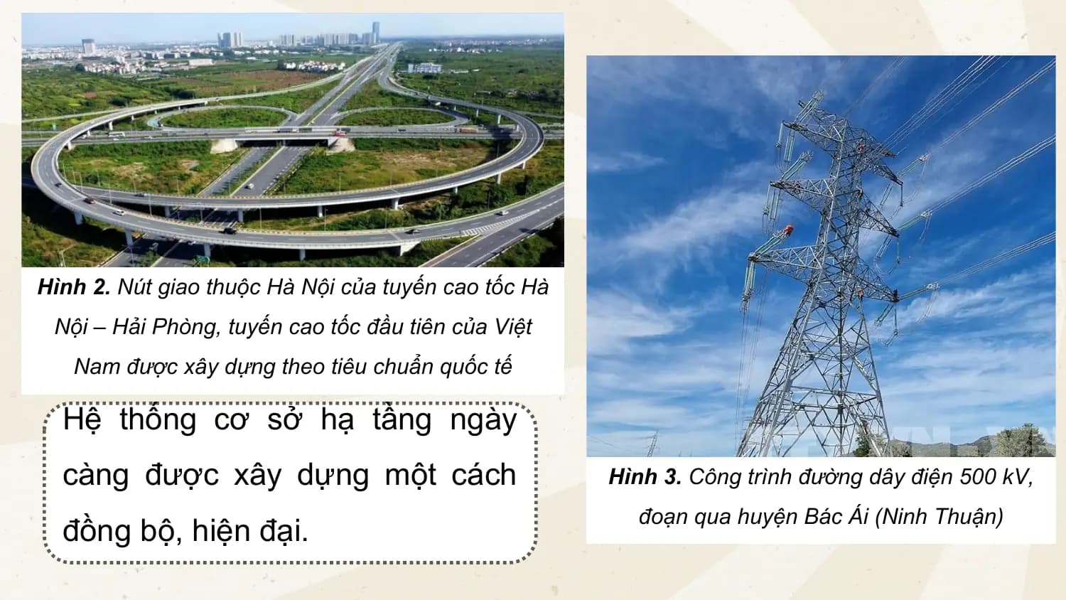 Hình 2. Nút giao thuộc Hà Nội của tuyến cao tốc Hà
Nội – Hải Phòng, tuyến cao tốc đầu tiên của Việt
Nam được xây dựng theo tiêu chuẩn quốc tế
Hệ thống cơ sở hạ tầng ngày
càng được xây dựng một cách Hình 3. Công trình đường dây điện 500 kV,
đoạn qua huyện Bác Ái (Ninh Thuận)
đồng bộ, hiện đại.