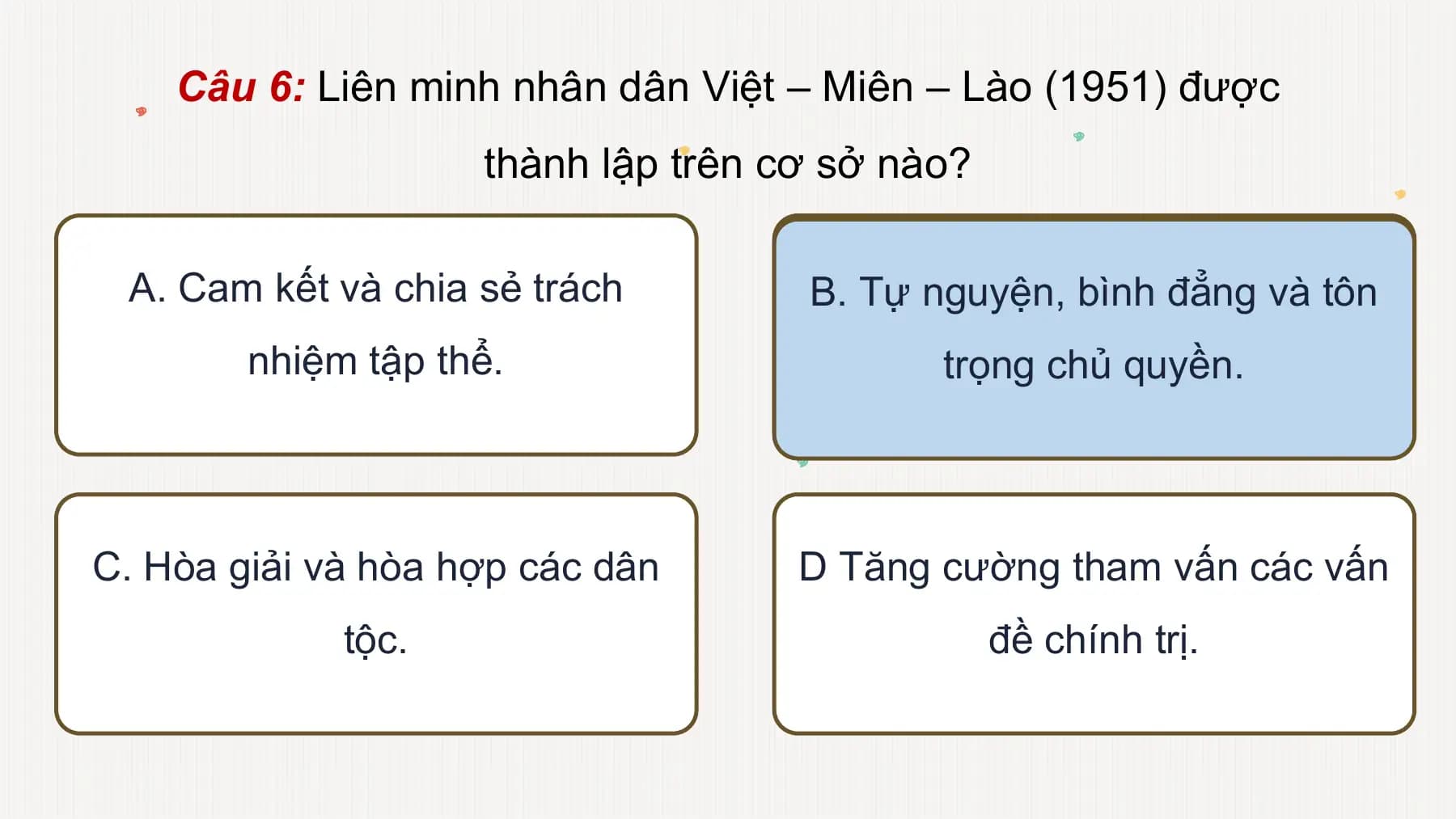 Câu 6: Liên minh nhân dân Việt – Miên – Lào (1951) được
thành lập trên cơ sở nào?
A. Cam kết và chia sẻ trách B. Tự nguyện, bình đẳng và tôn
nhiệm tập thể. trọng chủ quyền.
C. Hòa giải và hòa hợp các dân D Tăng cường tham vấn các vấn
tộc. đề chính trị.