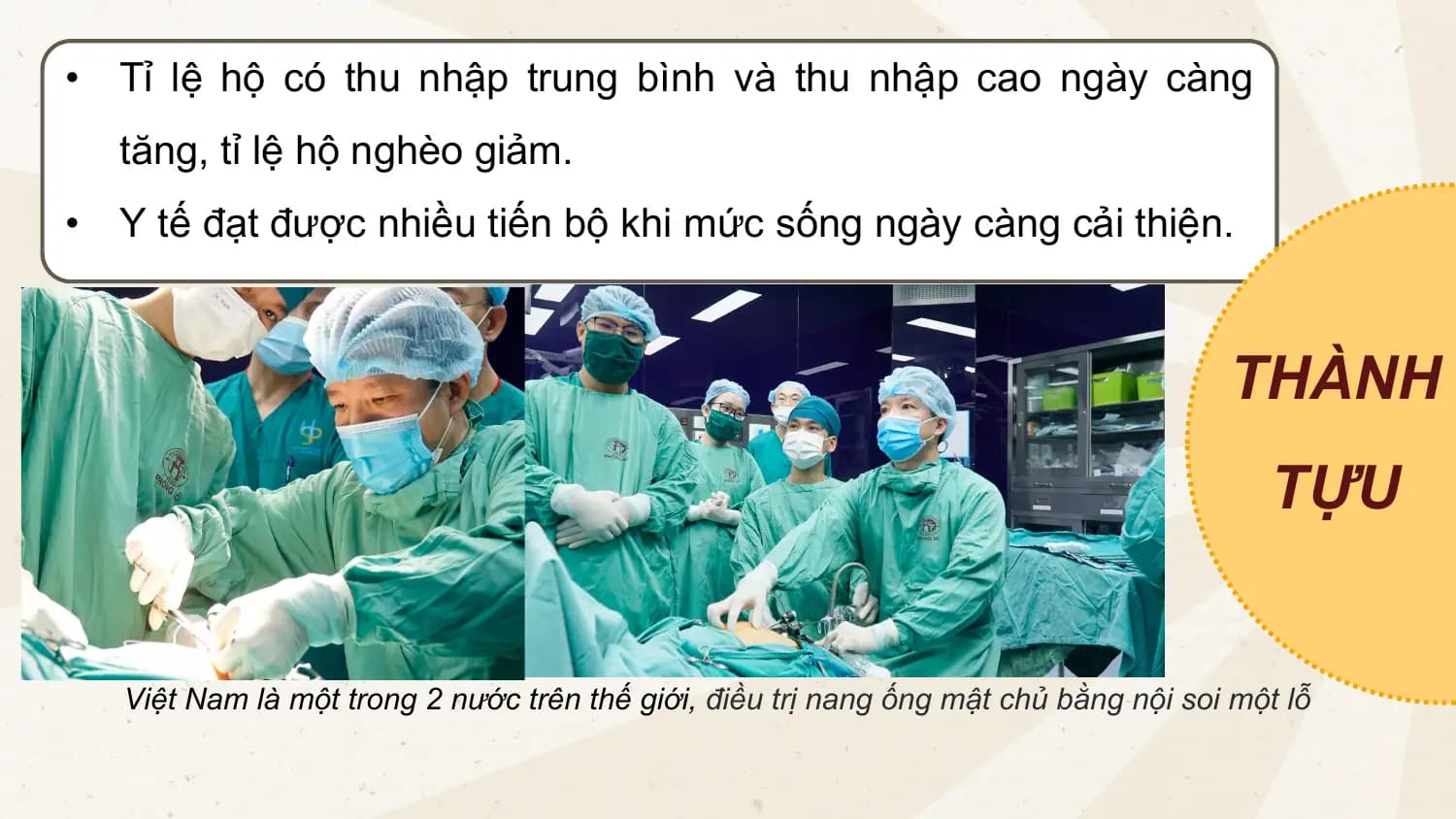 • Tỉ lệ hộ có thu nhập trung bình và thu nhập cao ngày càng
tăng, tỉ lệ hộ nghèo giảm.
• Y tế đạt được nhiều tiến bộ khi mức sống ngày càng cải thiện.
THÀNH
TỰU
Việt Nam là một trong 2 nước trên thế giới, điều trị nang ống mật chủ bằng nội soi một lỗ
