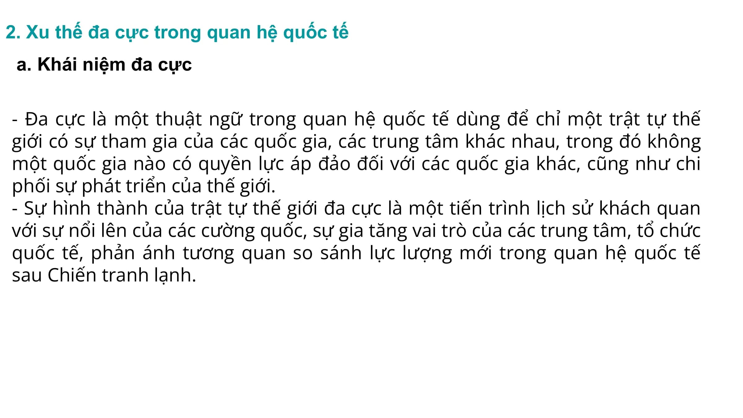 2. Xu thế đa cực trong quan hệ quốc tế
a. Khái niệm đa cực
- Đa cực là một thuật ngữ trong quan hệ quốc tế dùng để chỉ một trật tự thế
giới có sự tham gia của các quốc gia, các trung tâm khác nhau, trong đó không
một quốc gia nào có quyền lực áp đảo đối với các quốc gia khác, cũng như chi
phối sự phát triển của thế giới.
- Sự hình thành của trật tự thế giới đa cực là một tiến trình lịch sử khách quan
với sự nổi lên của các cường quốc, sự gia tăng vai trò của các trung tâm, tổ chức
quốc tế, phản ánh tương quan so sánh lực lượng mới trong quan hệ quốc tế
sau Chiến tranh lạnh.