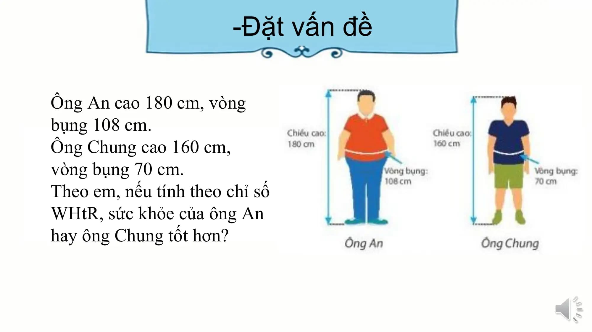 -Đặt vấn đề
Ông An cao 180 cm, vòng
bụng 108 cm.
Ông Chung cao 160 cm,
vòng bụng 70 cm.
Theo em, nếu tính theo chỉ số
WHtR, sức khỏe của ông An
hay ông Chung tốt hơn?
