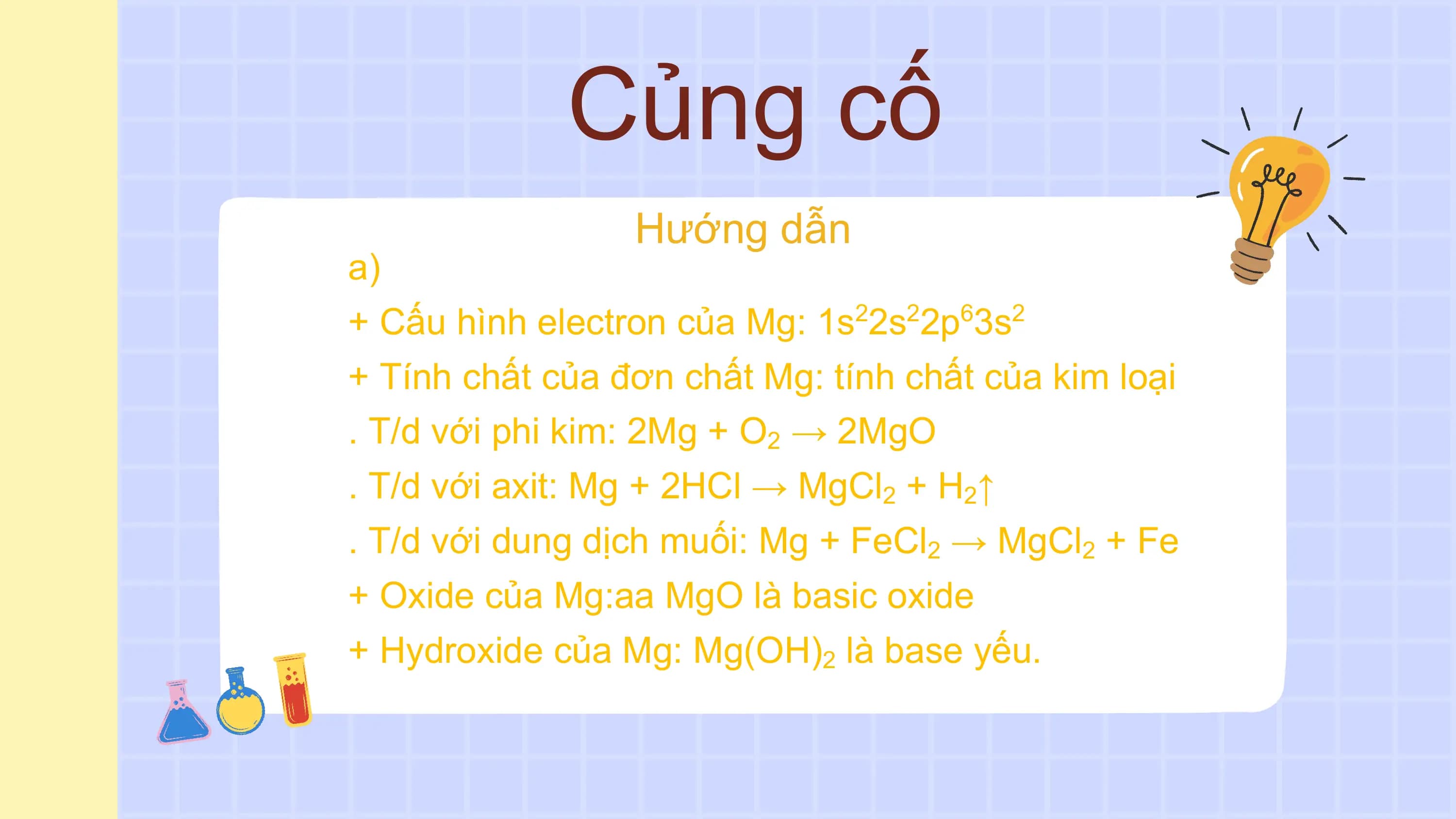 Củng cố
Hướng dẫn
a)
+ Cấu hình electron của Mg: 1s22s22p63s2
+ Tính chất của đơn chất Mg: tính chất của kim loại
. T/d với phi kim: 2Mg + O2 → 2MgO
. T/d với axit: Mg + 2HCl → MgCl2 + H2↑
. T/d với dung dịch muối: Mg + FeCl2 → MgCl2 + Fe
+ Oxide của Mg:aa MgO là basic oxide
+ Hydroxide của Mg: Mg(OH)2 là base yếu.