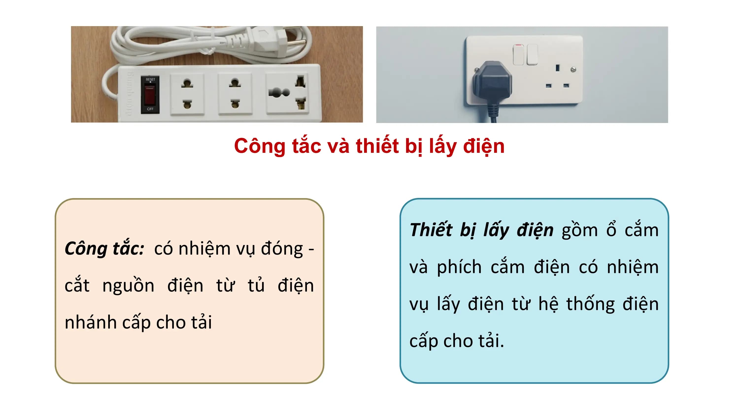 Công tắc và thiết bị lấy điện
Thiết bị lấy điện gồm ổ cắm
Công tắc: có nhiệm vụ đóng -
và phích cắm điện có nhiệm
cắt nguồn điện từ tủ điện
vụ lấy điện từ hệ thống điện
nhánh cấp cho tải
cấp cho tải.