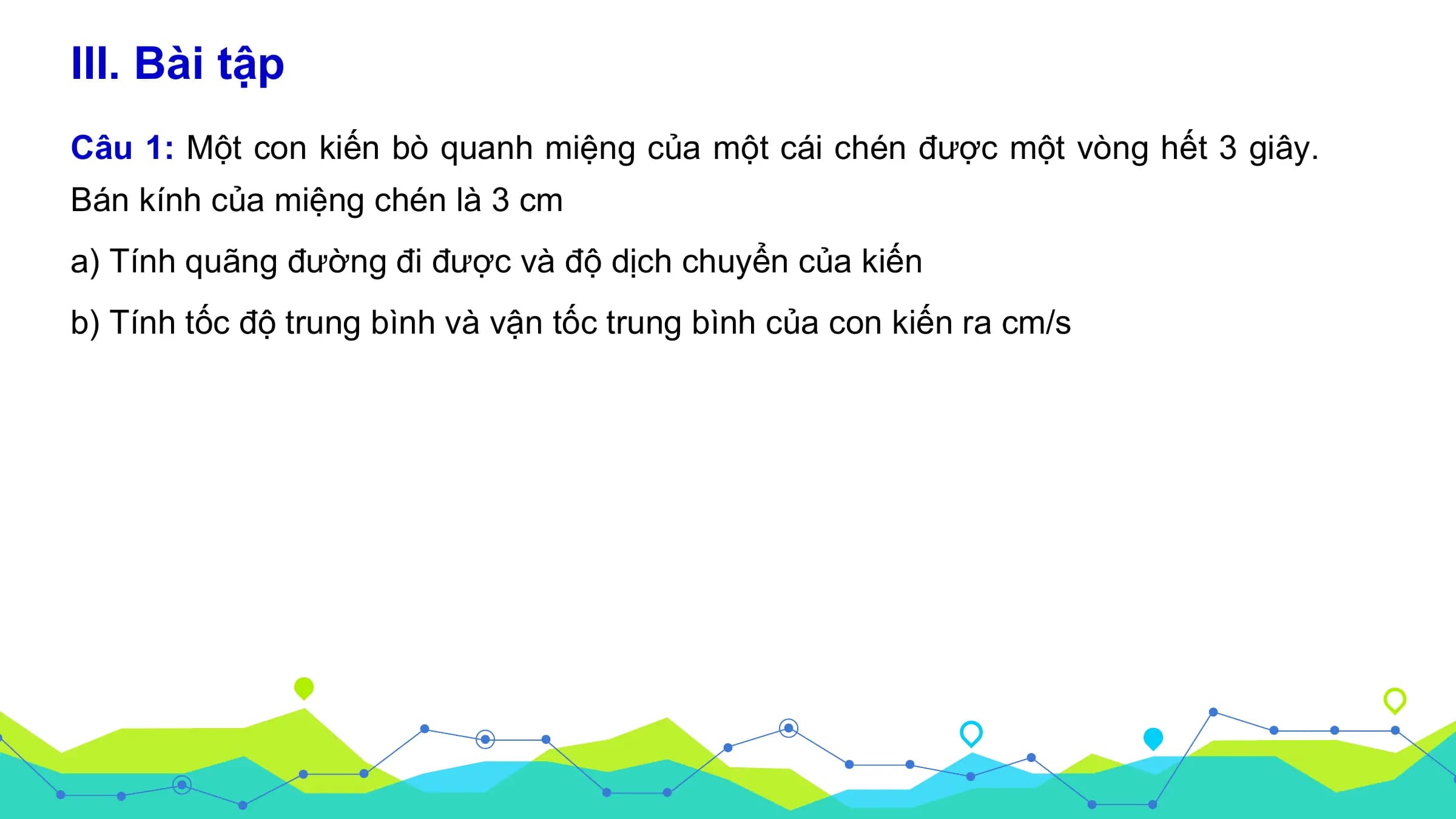 III. Bài tập
Câu 1: Một con kiến bò quanh miệng của một cái chén được một vòng hết 3 giây.
Bán kính của miệng chén là 3 cm
a) Tính quãng đường đi được và độ dịch chuyển của kiến
b) Tính tốc độ trung bình và vận tốc trung bình của con kiến ra cm/s