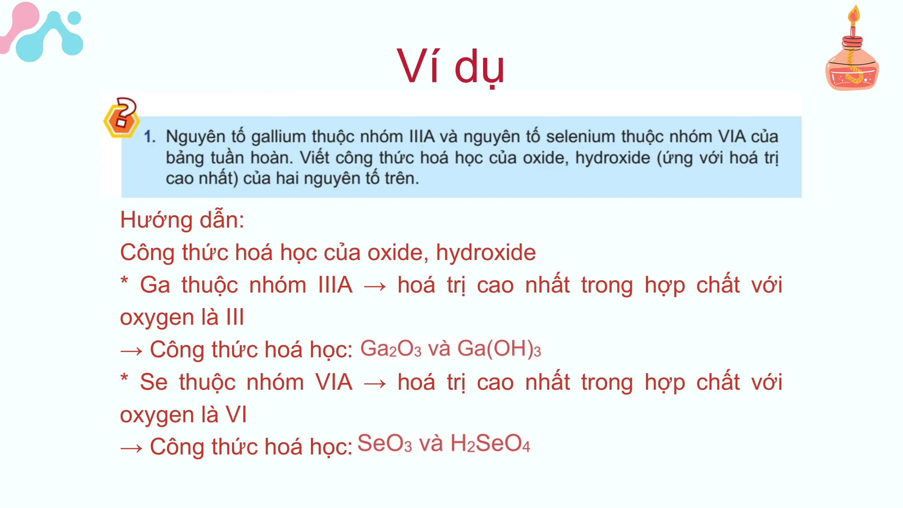 Ví dụ
Hướng dẫn:
Công thức hoá học của oxide, hydroxide
* Ga thuộc nhóm IIIA → hoá trị cao nhất trong hợp chất với
oxygen là III
→ Công thức hoá học:
* Se thuộc nhóm VIA → hoá trị cao nhất trong hợp chất với
oxygen là VI
→ Công thức hoá học: