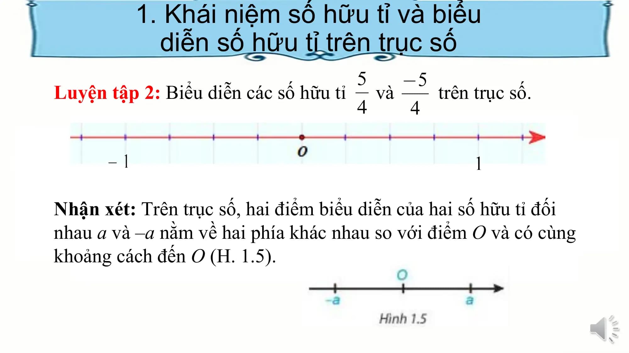 1. Khái niệm số hữu tỉ và biểu
diễn số hữu tỉ trên trục số
Luyện tập 2: Biểu diễn các số hữu tỉ và trên trục số.
Nhận xét: Trên trục số, hai điểm biểu diễn của hai số hữu tỉ đối
nhau a và –a nằm về hai phía khác nhau so với điểm O và có cùng
khoảng cách đến O (H. 1.5).