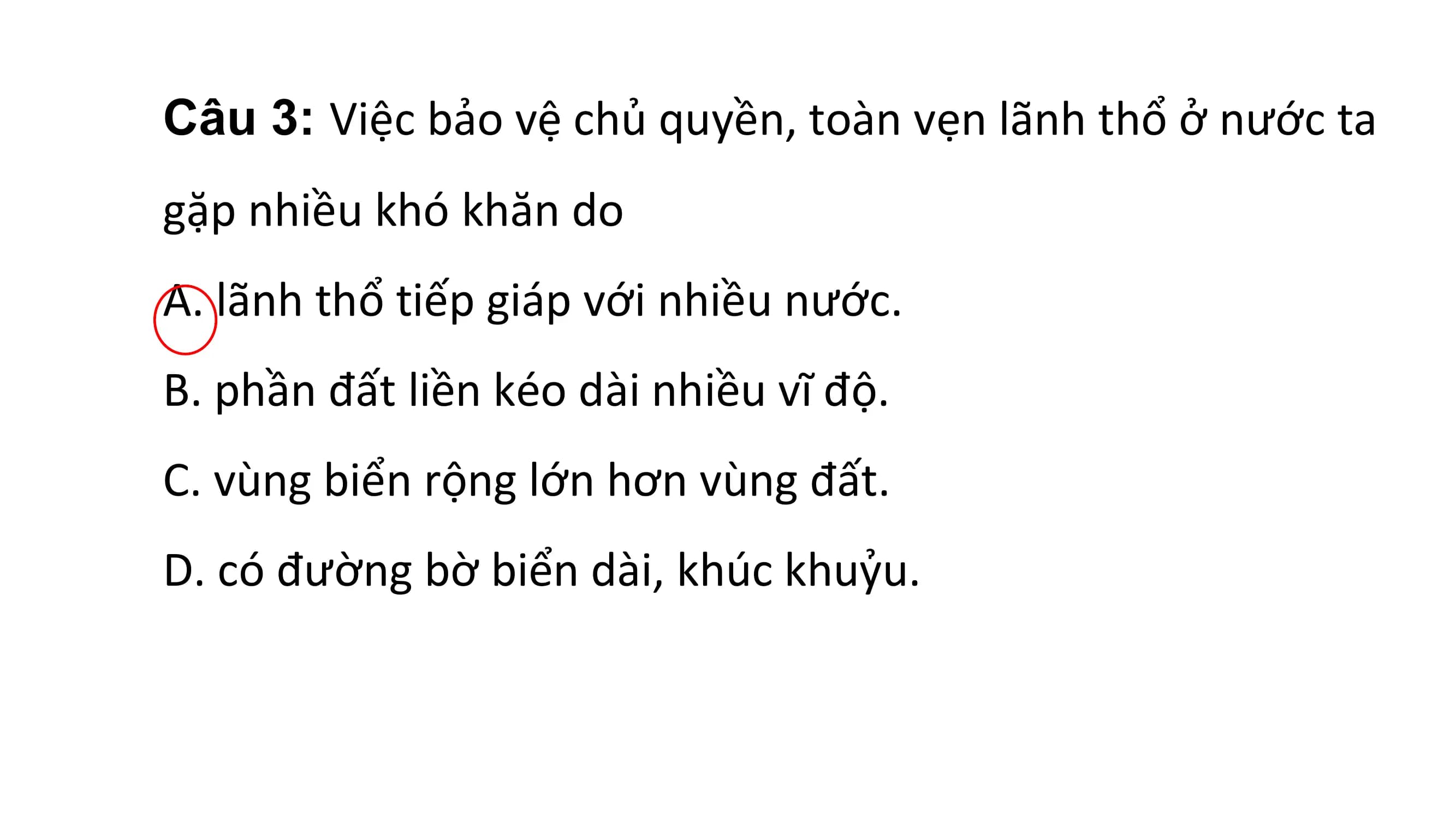 Câu 3: Việc bảo vệ chủ quyền, toàn vẹn lãnh thổ ở nước ta
gặp nhiều khó khăn do
A. lãnh thổ tiếp giáp với nhiều nước.
B. phần đất liền kéo dài nhiều vĩ độ.
C. vùng biển rộng lớn hơn vùng đất.
D. có đường bờ biển dài, khúc khuỷu.