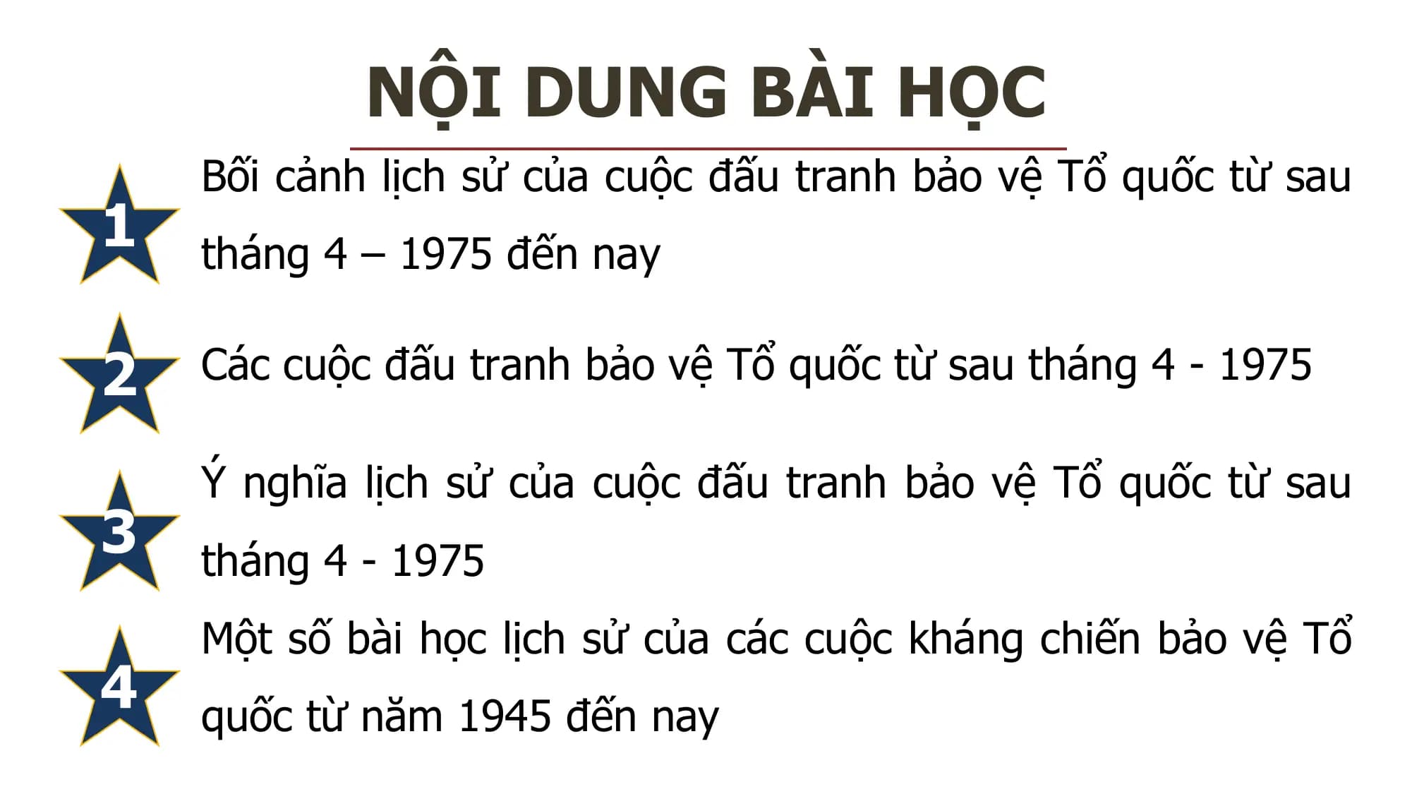 NỘI DUNG BÀI HỌC
Bối cảnh lịch sử của cuộc đấu tranh bảo vệ Tổ quốc từ sau
1 tháng 4 – 1975 đến nay
2 Các cuộc đấu tranh bảo vệ Tổ quốc từ sau tháng 4 - 1975
Ý nghĩa lịch sử của cuộc đấu tranh bảo vệ Tổ quốc từ sau
3 tháng 4 - 1975
Một số bài học lịch sử của các cuộc kháng chiến bảo vệ Tổ
4 quốc từ năm 1945 đến nay