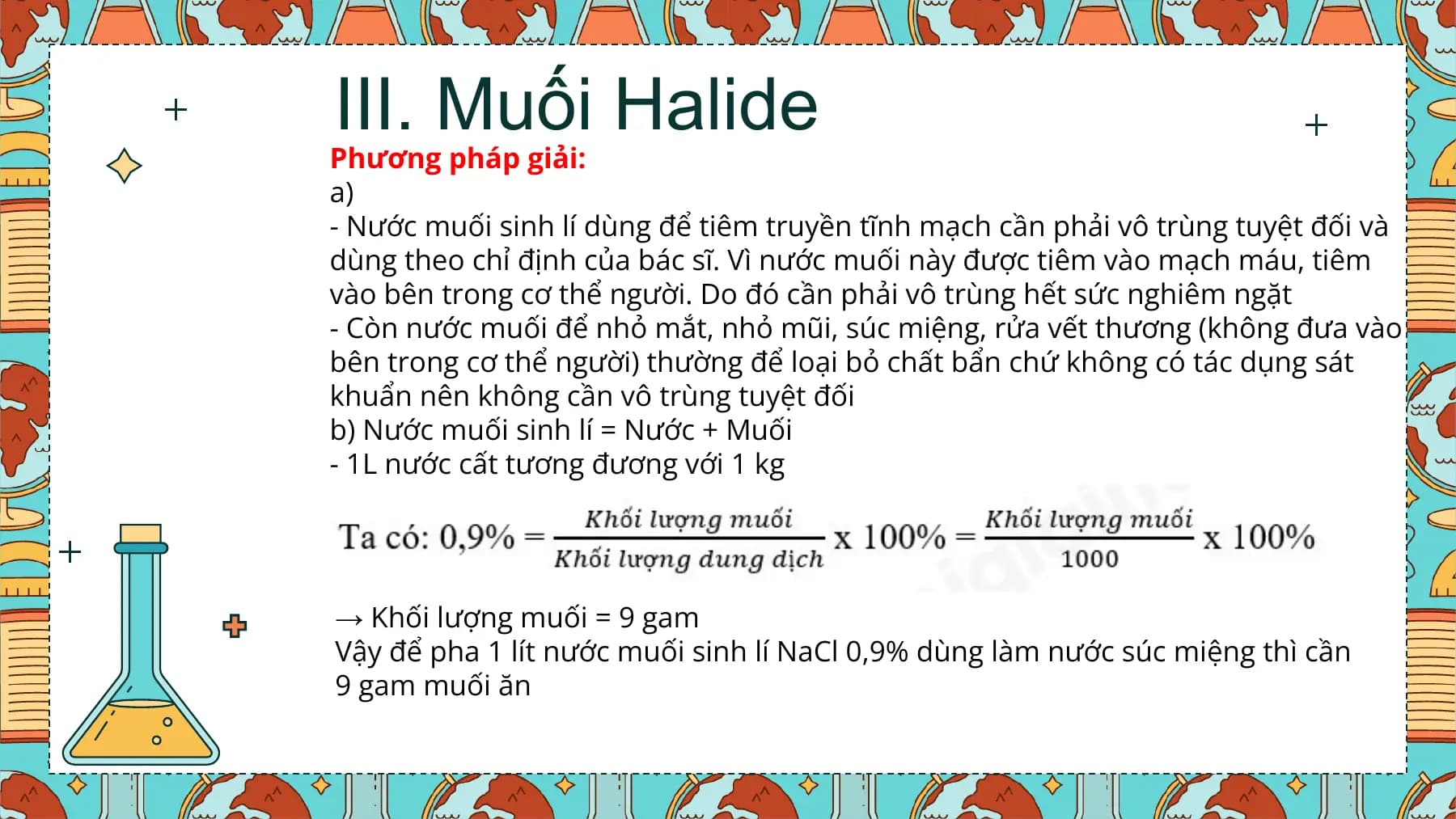 III. Muối Halide
Phương pháp giải:
a)
- Nước muối sinh lí dùng để tiêm truyền tĩnh mạch cần phải vô trùng tuyệt đối và
dùng theo chỉ định của bác sĩ. Vì nước muối này được tiêm vào mạch máu, tiêm
vào bên trong cơ thể người. Do đó cần phải vô trùng hết sức nghiêm ngặt
- Còn nước muối để nhỏ mắt, nhỏ mũi, súc miệng, rửa vết thương (không đưa vào
bên trong cơ thể người) thường để loại bỏ chất bẩn chứ không có tác dụng sát
khuẩn nên không cần vô trùng tuyệt đối
b) Nước muối sinh lí = Nước + Muối
- 1L nước cất tương đương với 1 kg
→ Khối lượng muối = 9 gam
Vậy để pha 1 lít nước muối sinh lí NaCl 0,9% dùng làm nước súc miệng thì cần
9 gam muối ăn