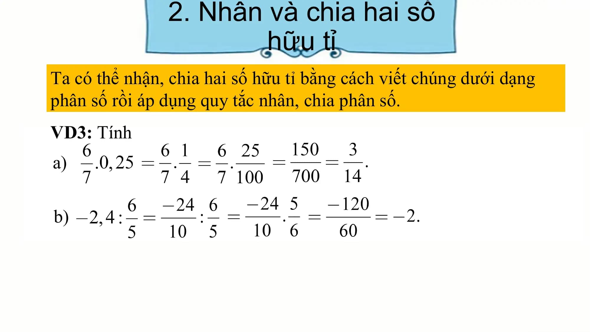 2. Nhân và chia hai số
hữu tỉ
Ta có thể nhận, chia hai số hữu tỉ bằng cách viết chúng dưới dạng
phân số rồi áp dụng quy tắc nhân, chia phân số.
VD3: Tính
a)
b)