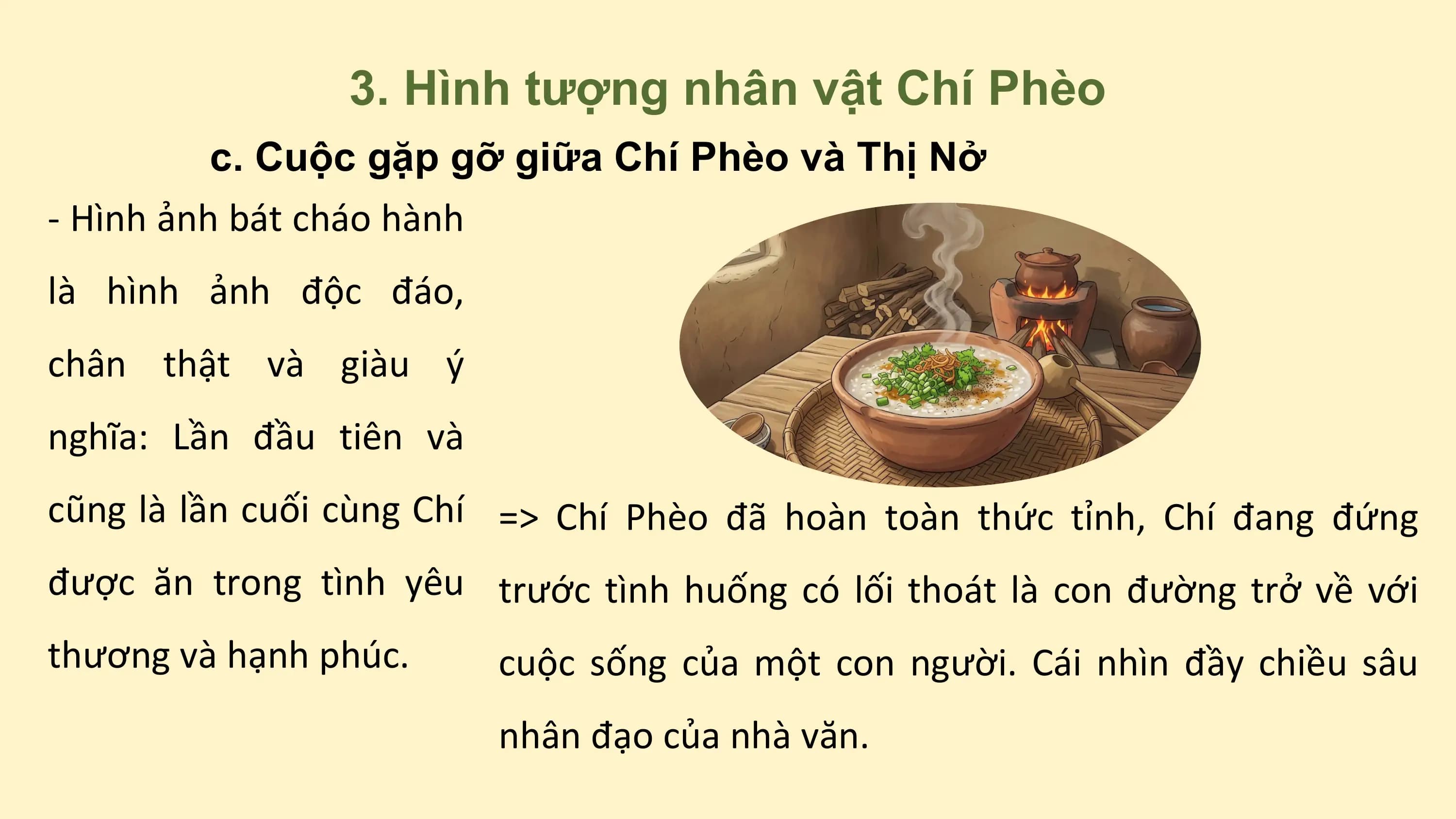 3. Hình tượng nhân vật Chí Phèo
c. Cuộc gặp gỡ giữa Chí Phèo và Thị Nở
- Hình ảnh bát cháo hành
là hình ảnh độc đáo,
chân thật và giàu ý
nghĩa: Lần đầu tiên và
cũng là lần cuối cùng Chí => Chí Phèo đã hoàn toàn thức tỉnh, Chí đang đứng
được ăn trong tình yêu trước tình huống có lối thoát là con đường trở về với
thương và hạnh phúc. cuộc sống của một con người. Cái nhìn đầy chiều sâu
nhân đạo của nhà văn.