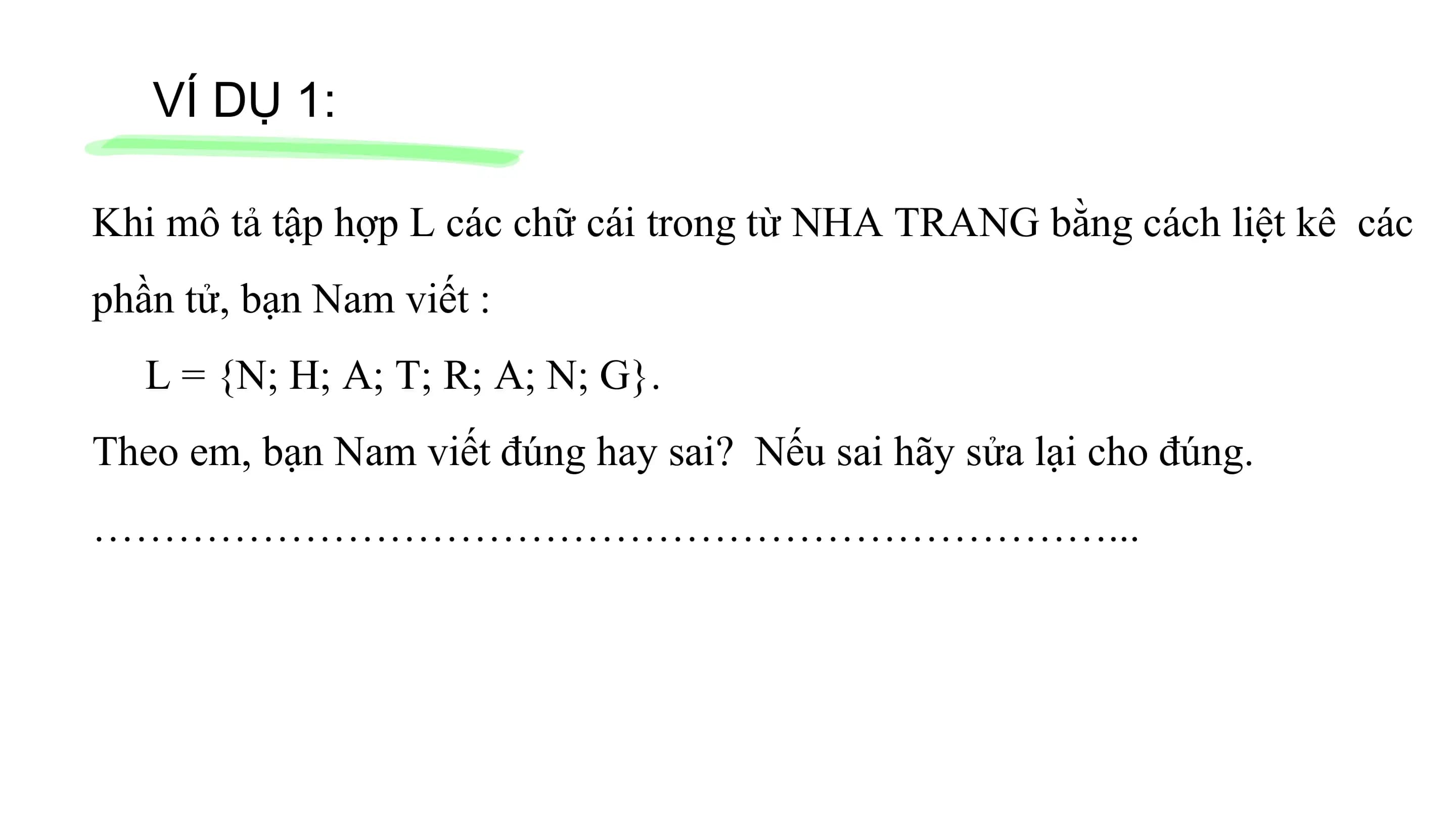 VÍ DỤ 1:
Khi mô tả tập hợp L các chữ cái trong từ NHA TRANG bằng cách liệt kê các
phần tử, bạn Nam viết :
L = {N; H; A; T; R; A; N; G}.
Theo em, bạn Nam viết đúng hay sai? Nếu sai hãy sửa lại cho đúng.
………………………………………………………………...
