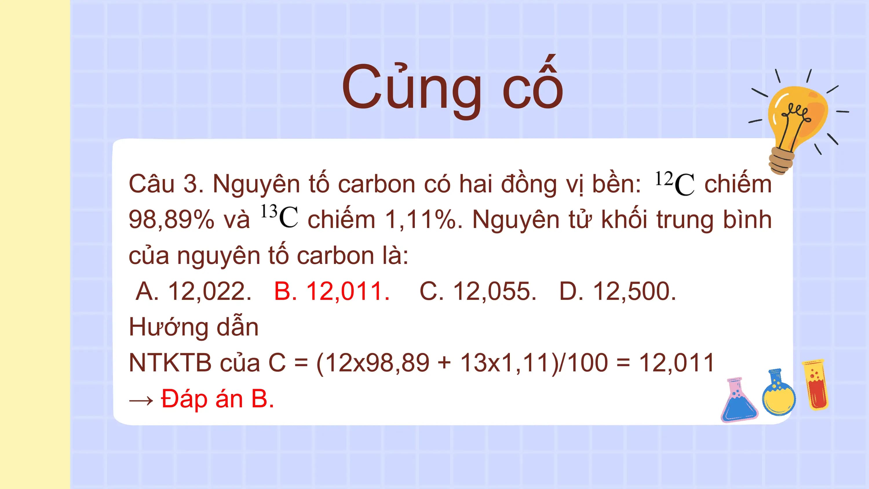 Củng cố
Câu 3. Nguyên tố carbon có hai đồng vị bền: chiếm
98,89% và chiếm 1,11%. Nguyên tử khối trung bình
của nguyên tố carbon là:
A. 12,022. B. 12,011. C. 12,055. D. 12,500.
Hướng dẫn
NTKTB của C = (12x98,89 + 13x1,11)/100 = 12,011
→ Đáp án B.