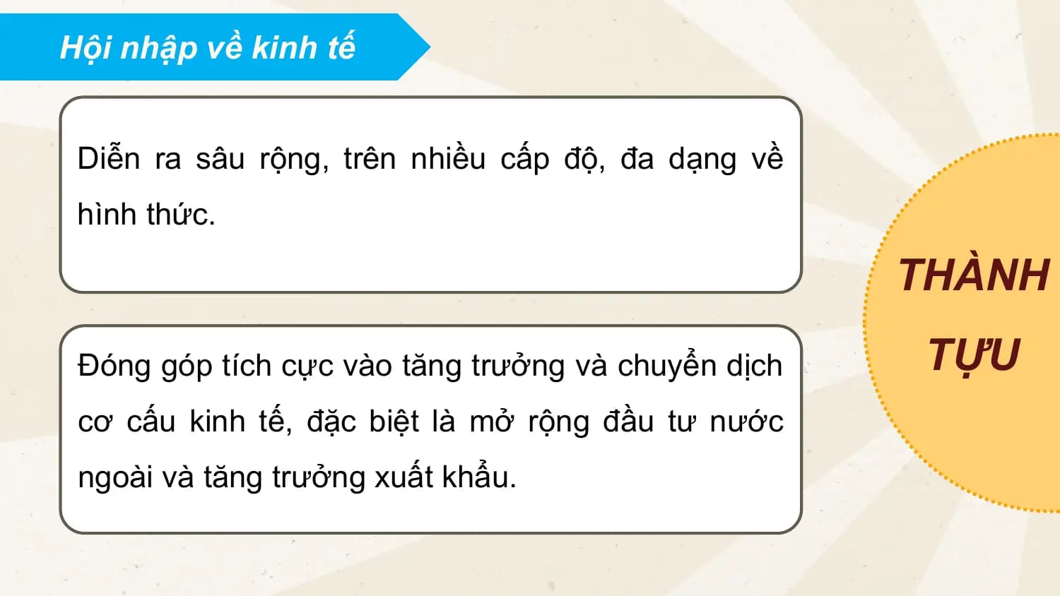 Hội nhập về kinh tế
Diễn ra sâu rộng, trên nhiều cấp độ, đa dạng về
hình thức.
THÀNH
Đóng góp tích cực vào tăng trưởng và chuyển dịch TỰU
cơ cấu kinh tế, đặc biệt là mở rộng đầu tư nước
ngoài và tăng trưởng xuất khẩu.