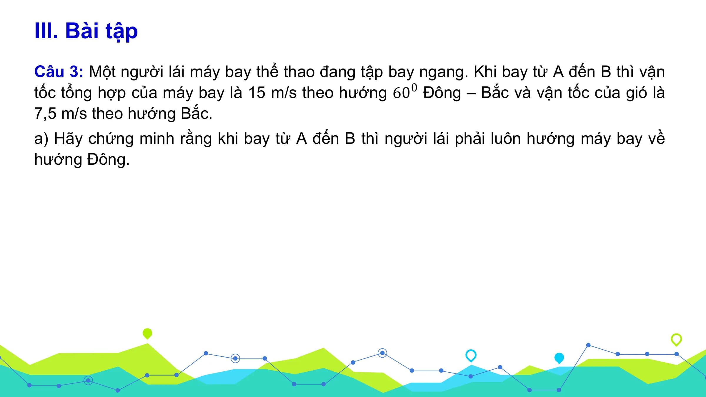 III. Bài tập
Câu 3: Một người lái máy bay thể thao đang tập bay ngang. Khi bay từ A đến B thì vận
tốc tổng hợp của máy bay là 15 m/s theo hướng 60 0 Đông – Bắc và vận tốc của gió là
7,5 m/s theo hướng Bắc.
a) Hãy chứng minh rằng khi bay từ A đến B thì người lái phải luôn hướng máy bay về
hướng Đông.