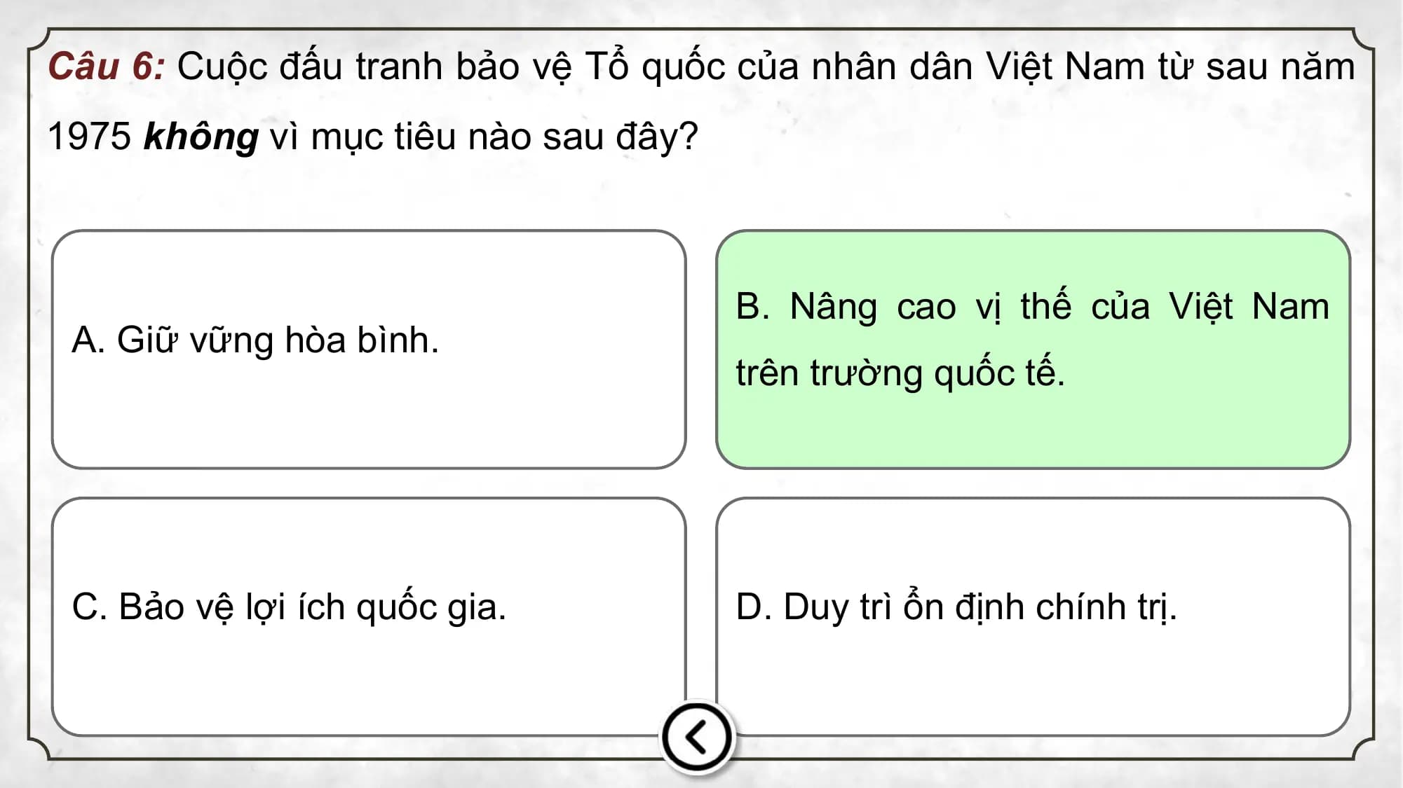 Câu 6: Cuộc đấu tranh bảo vệ Tổ quốc của nhân dân Việt Nam từ sau năm
1975 không vì mục tiêu nào sau đây?
B. Nâng cao vị thế của Việt Nam
A. Giữ vững hòa bình.
trên trường quốc tế.
C. Bảo vệ lợi ích quốc gia. D. Duy trì ổn định chính trị.