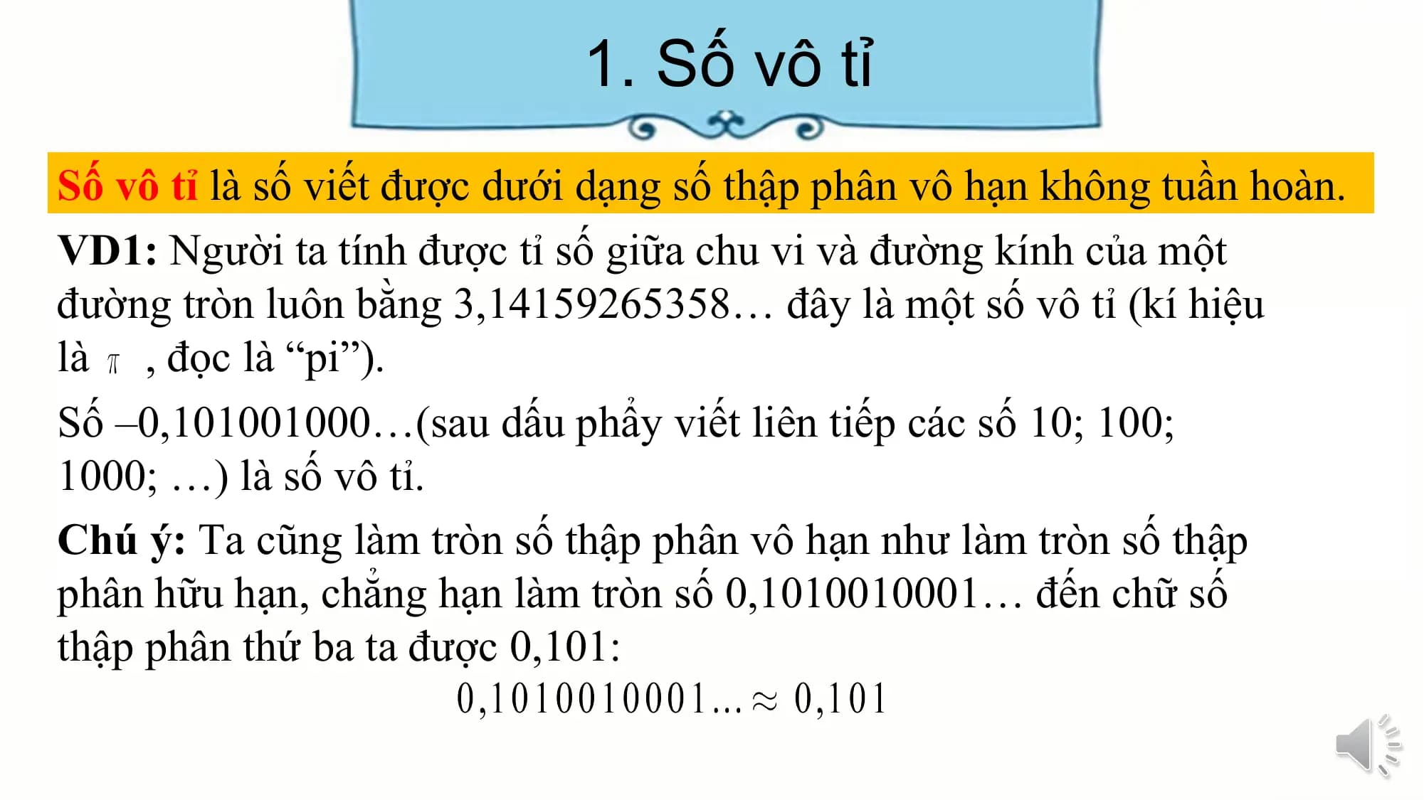 1. Số vô tỉ
Số vô tỉ là số viết được dưới dạng số thập phân vô hạn không tuần hoàn.
VD1: Người ta tính được tỉ số giữa chu vi và đường kính của một
đường tròn luôn bằng 3,14159265358… đây là một số vô tỉ (kí hiệu
là , đọc là “pi”).
Số –0,101001000…(sau dấu phẩy viết liên tiếp các số 10; 100;
1000; …) là số vô tỉ.
Chú ý: Ta cũng làm tròn số thập phân vô hạn như làm tròn số thập
phân hữu hạn, chẳng hạn làm tròn số 0,1010010001… đến chữ số
thập phân thứ ba ta được 0,101: