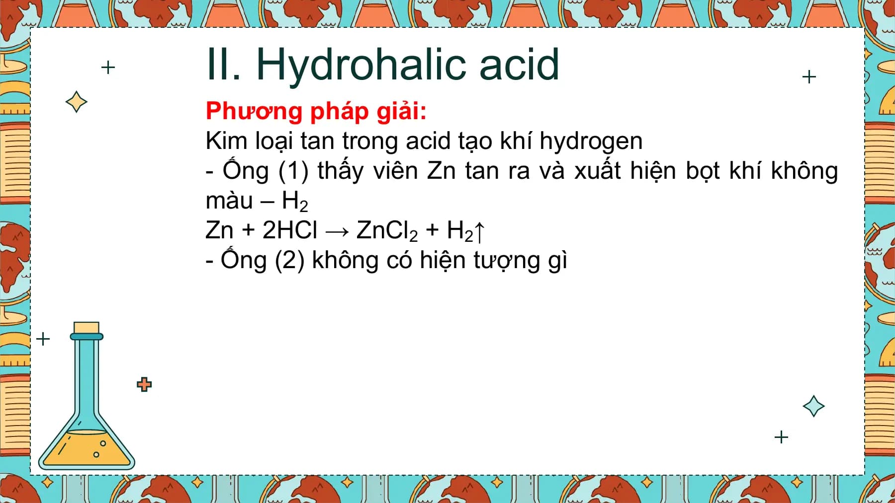 II. Hydrohalic acid
Phương pháp giải:
Kim loại tan trong acid tạo khí hydrogen
- Ống (1) thấy viên Zn tan ra và xuất hiện bọt khí không
màu – H2
Zn + 2HCl → ZnCl2 + H2↑
- Ống (2) không có hiện tượng gì