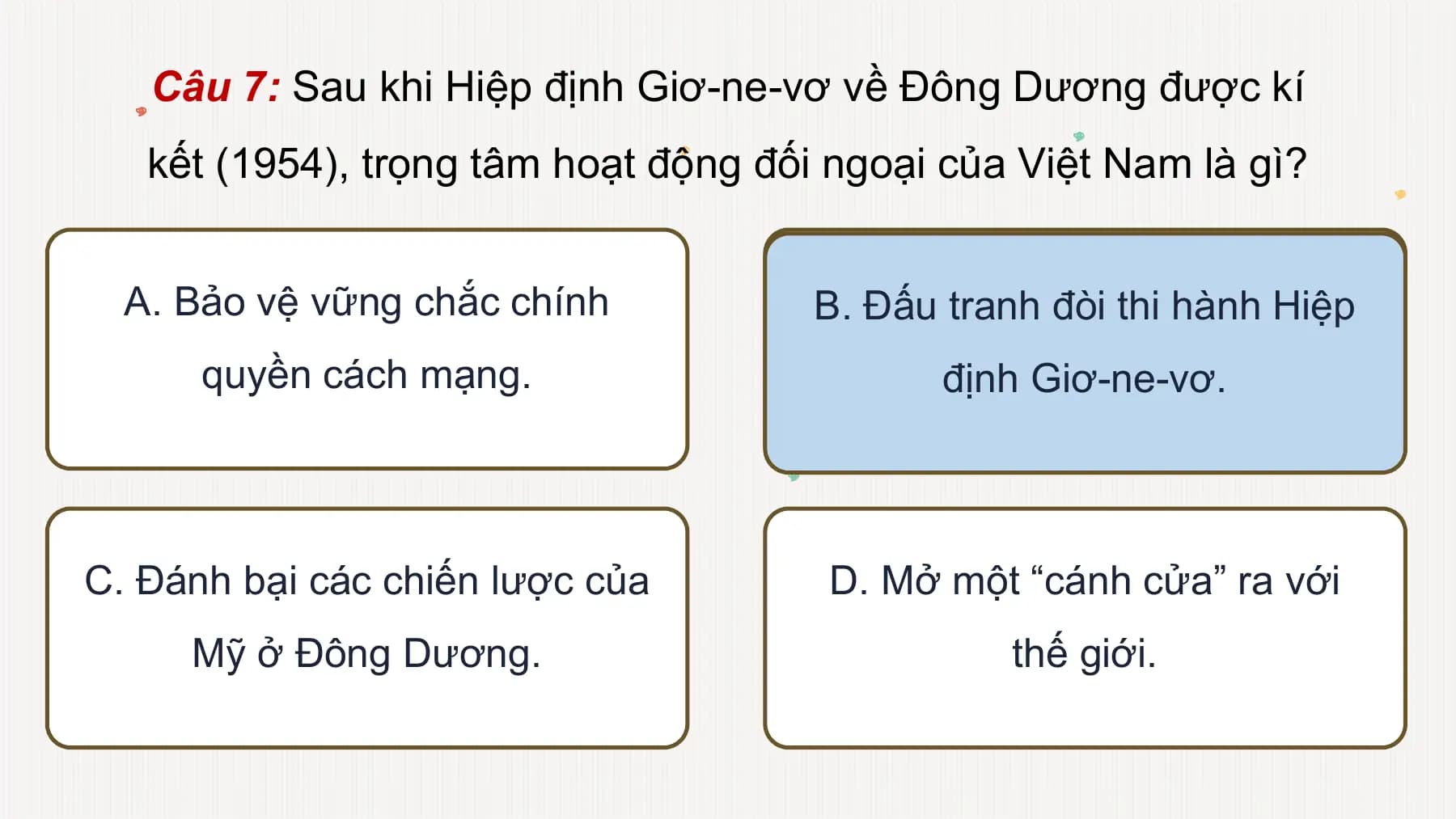 Câu 7: Sau khi Hiệp định Giơ-ne-vơ về Đông Dương được kí
kết (1954), trọng tâm hoạt động đối ngoại của Việt Nam là gì?
A. Bảo vệ vững chắc chính B. Đấu tranh đòi thi hành Hiệp
quyền cách mạng. định Giơ-ne-vơ.
C. Đánh bại các chiến lược của D. Mở một “cánh cửa” ra với
Mỹ ở Đông Dương. thế giới.