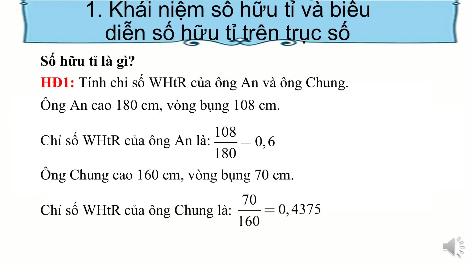 1. Khái niệm số hữu tỉ và biểu
diễn số hữu tỉ trên trục số
Số hữu tỉ là gì?
HĐ1: Tính chỉ số WHtR của ông An và ông Chung.
Ông An cao 180 cm, vòng bụng 108 cm.
Chỉ số WHtR của ông An là:
Ông Chung cao 160 cm, vòng bụng 70 cm.
Chỉ số WHtR của ông Chung là: