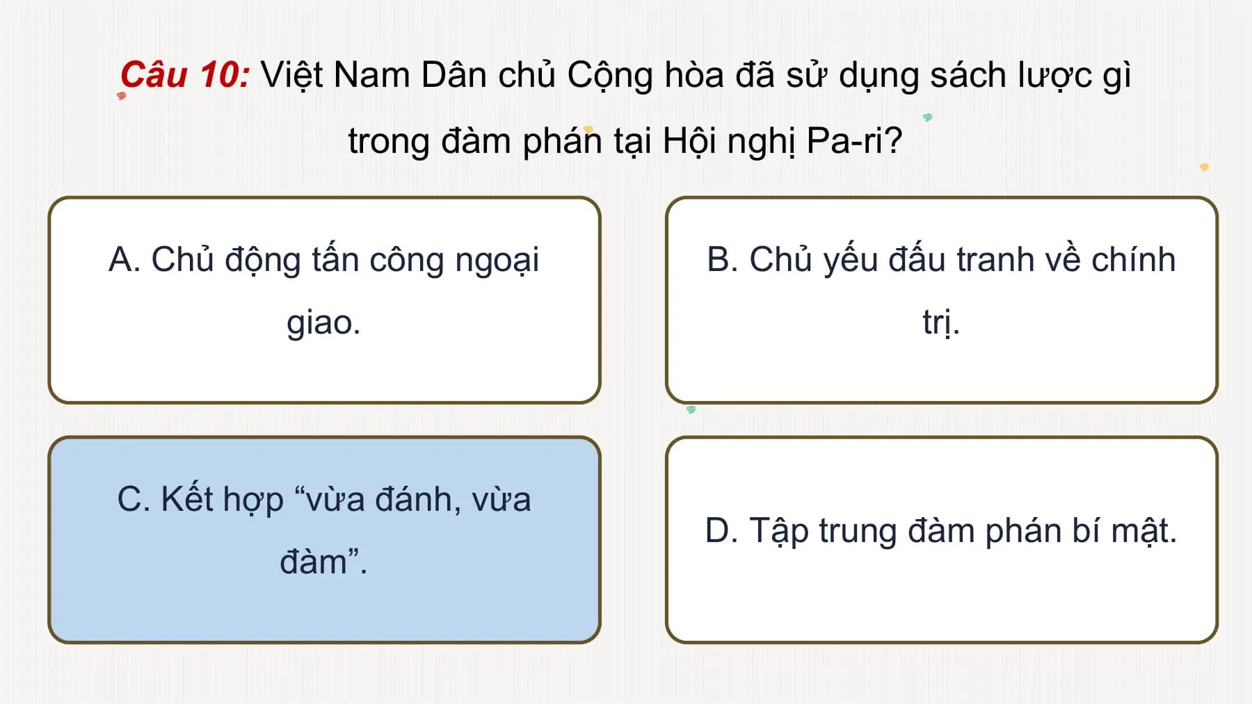 Câu 10: Việt Nam Dân chủ Cộng hòa đã sử dụng sách lược gì
trong đàm phán tại Hội nghị Pa-ri?
A. Chủ động tấn công ngoại B. Chủ yếu đấu tranh về chính
giao. trị.
C. Kết hợp “vừa đánh, vừa
D. Tập trung đàm phán bí mật.
đàm”.