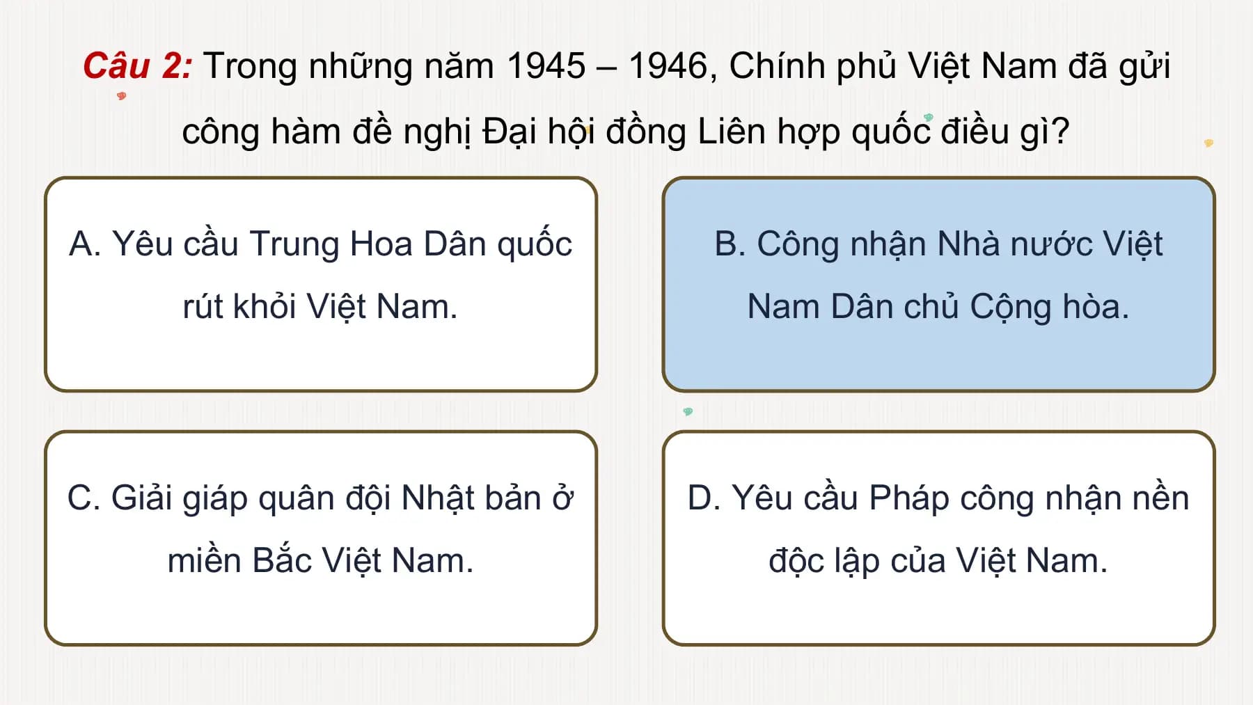 Câu 2: Trong những năm 1945 – 1946, Chính phủ Việt Nam đã gửi
công hàm đề nghị Đại hội đồng Liên hợp quốc điều gì?
A. Yêu cầu Trung Hoa Dân quốc B. Công nhận Nhà nước Việt
rút khỏi Việt Nam. Nam Dân chủ Cộng hòa.
C. Giải giáp quân đội Nhật bản ở D. Yêu cầu Pháp công nhận nền
miền Bắc Việt Nam. độc lập của Việt Nam.