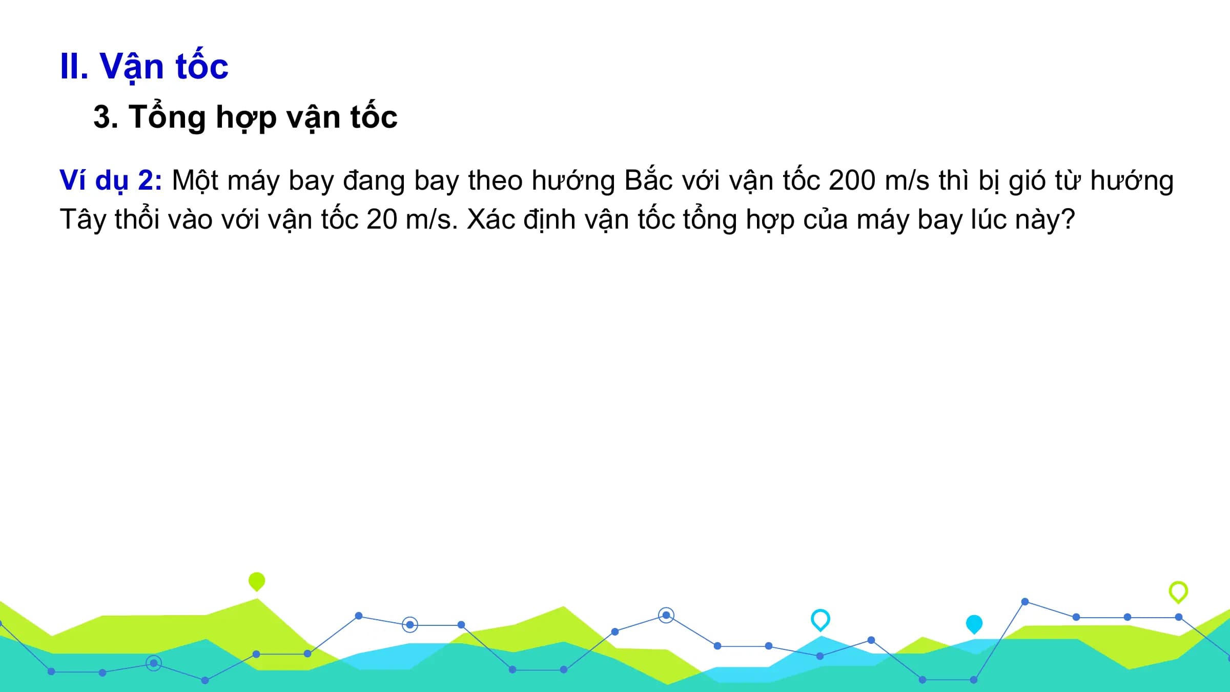 II. Vận tốc
3. Tổng hợp vận tốc
Ví dụ 2: Một máy bay đang bay theo hướng Bắc với vận tốc 200 m/s thì bị gió từ hướng
Tây thổi vào với vận tốc 20 m/s. Xác định vận tốc tổng hợp của máy bay lúc này?