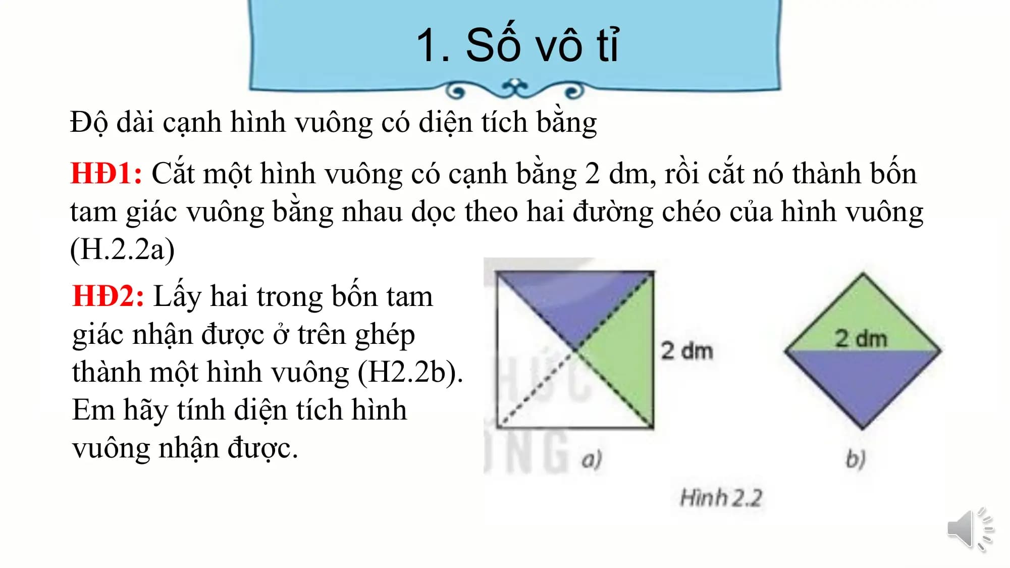 1. Số vô tỉ
Độ dài cạnh hình vuông có diện tích bằng
HĐ1: Cắt một hình vuông có cạnh bằng 2 dm, rồi cắt nó thành bốn
tam giác vuông bằng nhau dọc theo hai đường chéo của hình vuông
(H.2.2a)
HĐ2: Lấy hai trong bốn tam
giác nhận được ở trên ghép
thành một hình vuông (H2.2b).
Em hãy tính diện tích hình
vuông nhận được.