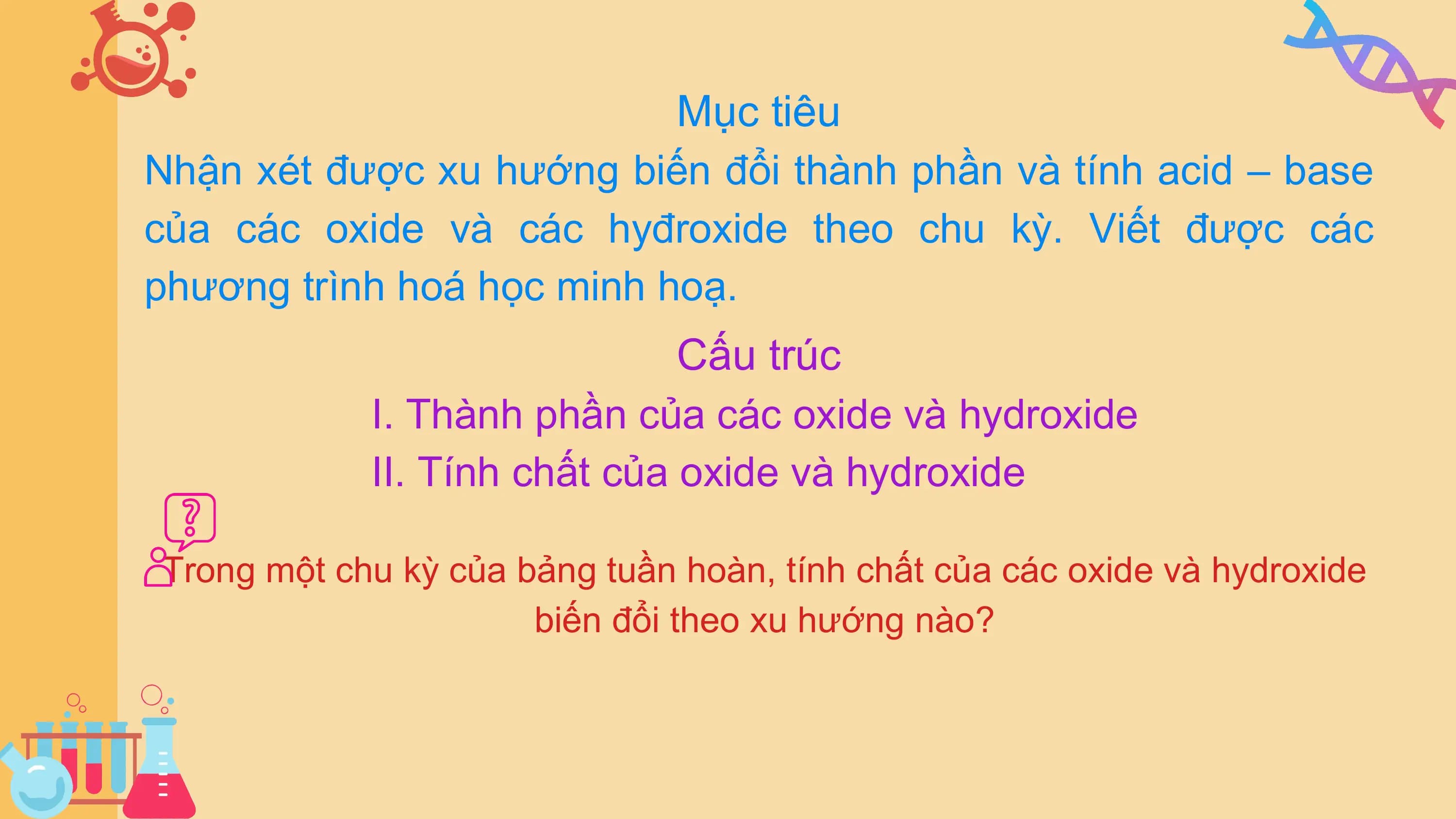 Mục tiêu
Nhận xét được xu hướng biến đổi thành phần và tính acid – base
của các oxide và các hyđroxide theo chu kỳ. Viết được các
phương trình hoá học minh hoạ.
Cấu trúc
I. Thành phần của các oxide và hydroxide
II. Tính chất của oxide và hydroxide
Trong một chu kỳ của bảng tuần hoàn, tính chất của các oxide và hydroxide
biến đổi theo xu hướng nào?