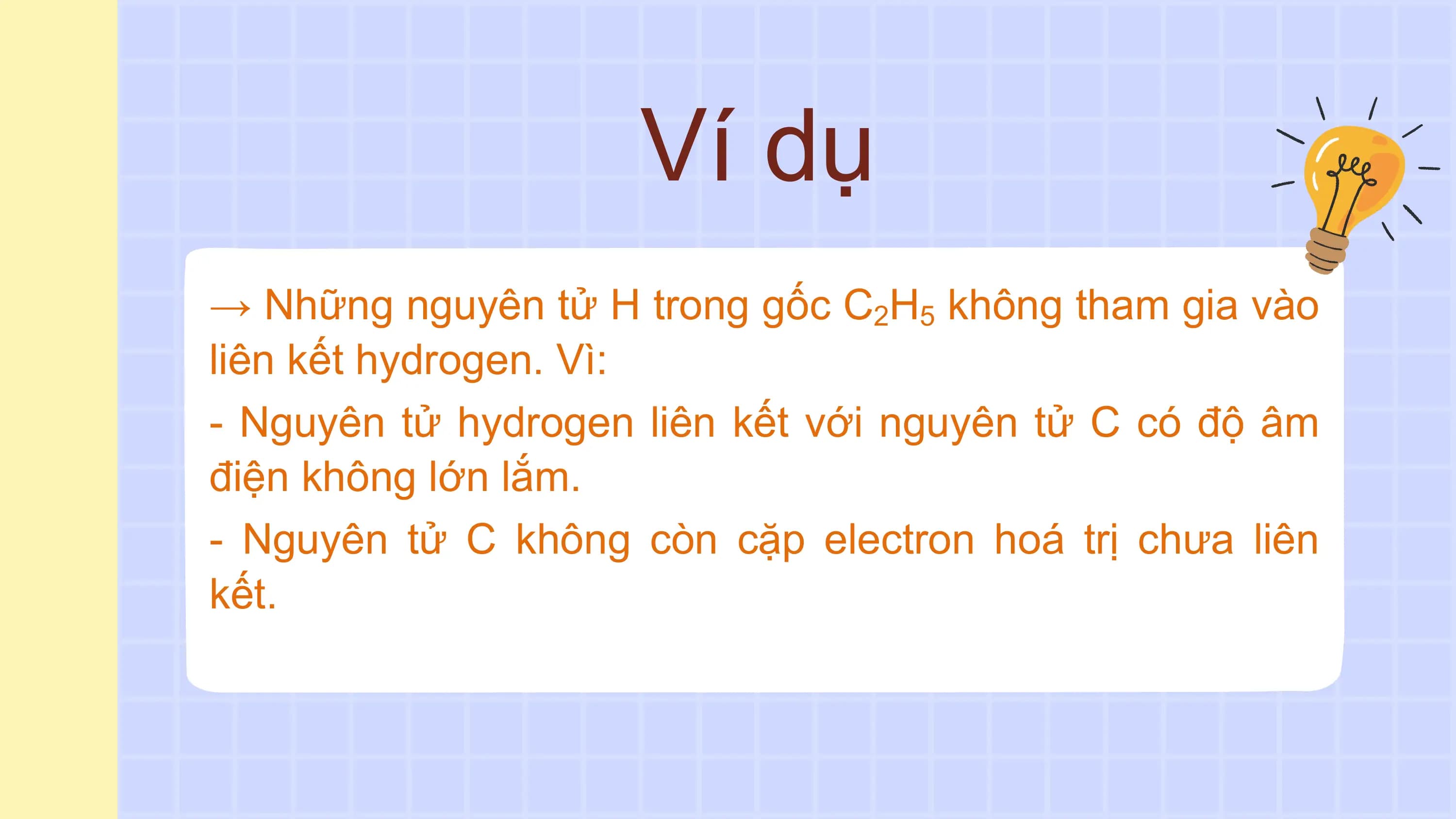 Ví dụ
→ Những nguyên tử H trong gốc C2H5 không tham gia vào
liên kết hydrogen. Vì:
- Nguyên tử hydrogen liên kết với nguyên tử C có độ âm
điện không lớn lắm.
- Nguyên tử C không còn cặp electron hoá trị chưa liên
kết.